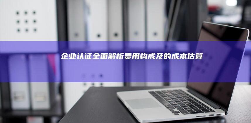 企业认证全面解析：费用构成及的成本估算