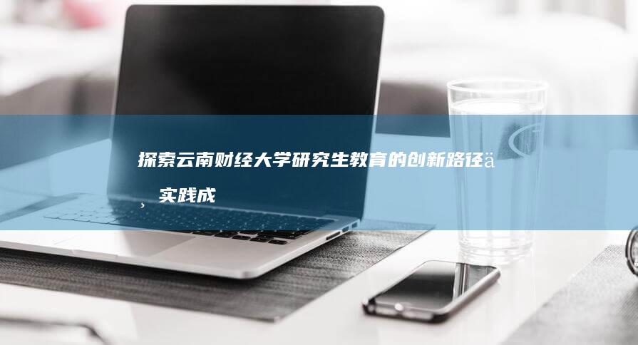 探索云南财经大学研究生教育的创新路径与实践成果